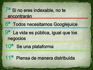 7ª.Si no eres indexable, no te
 encontrarán
8ª. Todos necesitamos Googlejuice
9ª. La vida es pública, igual que los
 negocios
10ª. Se una plataforma

11ª. Piensa de manera distribuida
 