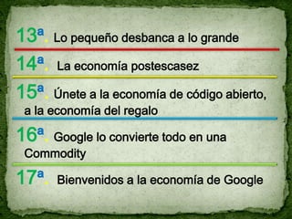 13ª. Lo pequeño desbanca a lo grande
14ª. La economía postescasez
15ª. Únete a la economía de código abierto,
 a la economía del regalo

16ª. Google lo convierte todo en una
 Commodity

17ª.   Bienvenidos a la economía de Google
 