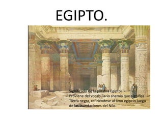 EGIPTO.
Significado de la palabra Egipto:
Proviene del vocabulario shemia que significa
Tierra negra, refiriéndose al limo egipcio luego
de las inundaciones del Nilo.
 