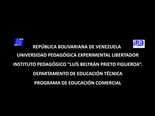 REPÚBLICA BOLIVARIANA DE VENEZUELA
 UNIVERSIDAD PEDAGÓGICA EXPERIMENTAL LIBERTADOR
INSTITUTO PEDAGÓGICO “LUÍS BELTRÁN PRIETO FIGUEROA”.
        DEPARTAMENTO DE EDUCACIÓN TÉCNICA
        PROGRAMA DE EDUCACIÓN COMERCIAL
 