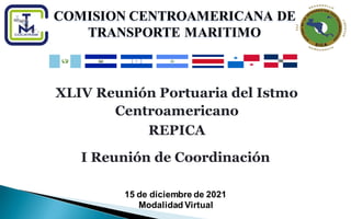 COMISION CENTROAMERICANA DE TRANSPORTE MARITIMO
XLIV Reunión Portuaria del Istmo
Centroamericano
REPICA
COMISION CENTROAMERICANA DE
TRANSPORTE MARITIMO
15 de diciembre de 2021
Modalidad Virtual
I Reunión de Coordinación
 