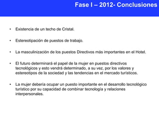 Fase I – 2012- Conclusiones


•   Existencia de un techo de Cristal.

•   Estereotipación de puestos de trabajo.

•   La masculinización de los puestos Directivos más importantes en el Hotel.

•   El futuro determinará el papel de la mujer en puestos directivos
    tecnológicos y esto vendrá determinado, a su vez, por los valores y
    estereotipos de la sociedad y las tendencias en el mercado turísticos.

•   La mujer debería ocupar un puesto importante en el desarrollo tecnológico
    turístico por su capacidad de combinar tecnología y relaciones
    interpersonales.
 