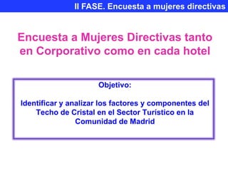II FASE. Encuesta a mujeres directivas


Encuesta a Mujeres Directivas tanto
en Corporativo como en cada hotel

                     Objetivo:

Identificar y analizar los factores y componentes del
    Techo de Cristal en el Sector Turístico en la
                Comunidad de Madrid
 