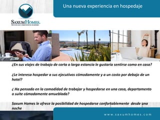 Una nueva experiencia en hospedaje
¿En sus viajes de trabajo de corta o larga estancia le gustaría sentirse como en casa?
¿Le interesa hospedar a sus ejecutivos cómodamente y a un costo por debajo de un
hotel?
¿ Ha pensado en la comodidad de trabajar y hospedarse en una casa, departamento
o suite cómodamente amueblada?
Saxum Homes le ofrece la posibilidad de hospedarse confortablemente desde una
noche
 