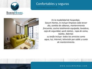 Confortables y seguras
Con todos los servicios
En la modalidad de hospedaje,
Saxum Homes, le incluye limpieza cada tercer
día, cambio de sábanas, mantenimiento
frecuente, cocina totalmente equipada, lavadora,
caja de seguridad, work station, ropa de cama,
toallas. Además
su tarifa incluye todos los servicios como
agua, luz, internet, televisión por cable y cuota
de mantenimiento.
 