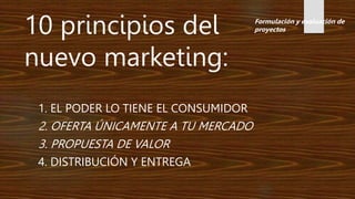 1. EL PODER LO TIENE EL CONSUMIDOR
2. OFERTA ÚNICAMENTE A TU MERCADO
3. PROPUESTA DE VALOR
4. DISTRIBUCIÓN Y ENTREGA
10 principios del
nuevo marketing:
Formulación y evaluación de
proyectos
 