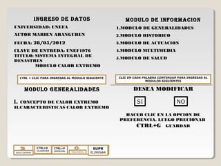 INGRESO DE DATOS
UNIVERSIDAD: UNEFA
AUTOR MARIEN ARANGUREN
FECHA: 28/05/2012
CLAVE DE ENTREDA: UNEF1976
TITULO: SISTEMA INTEGRAL DE
DESASTRES
MODULO CALOR EXTREMO
MODULO GENERALIDADES
I. CONCEPTO DE CALOR EXTREMO
II.CARACTERISTICAS CALOR EXTREMO
MODULO DE INFORMACION
1.MODULO DE GENERALIDADES
2.MODULO HISTORICO
3.MODULO DE ACTUACION
4.MODULO MULTIMEDIA
5.MODULO DE SALUD
DESEA MODIFICAR
HACER CLIC EN LA OPCION DE
PREFERENCIA. LUEGO PRECIONAR
CTRL+G GUARDAR
CTRL + CLIC PARA INGRESAS AL MODULO SIGUIENTE CLIC EN CADA PALABRA CONTINUAR PARA INGRESAS AL
MODULOS SIGUIENTES
MODULO ANTERIOR
CTRL+G
GUARDAR
CTRL+P
IMPRIMR MODULO PRINCIPAL
SUPR
ELIMINAR
SI NO
 
