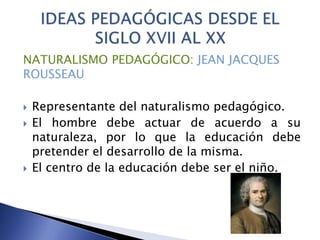 NATURALISMO PEDAGÓGICO: JEAN JACQUES
ROUSSEAU
 Representante del naturalismo pedagógico.
 El hombre debe actuar de acuerdo a su
naturaleza, por lo que la educación debe
pretender el desarrollo de la misma.
 El centro de la educación debe ser el niño.
 