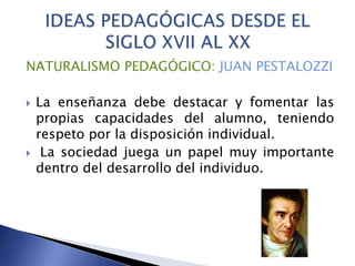 NATURALISMO PEDAGÓGICO: JUAN PESTALOZZI
 La enseñanza debe destacar y fomentar las
propias capacidades del alumno, teniendo
respeto por la disposición individual.
 La sociedad juega un papel muy importante
dentro del desarrollo del individuo.
 