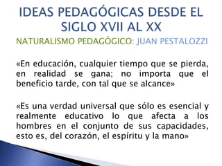 NATURALISMO PEDAGÓGICO: JUAN PESTALOZZI
«En educación, cualquier tiempo que se pierda,
en realidad se gana; no importa que el
beneficio tarde, con tal que se alcance»
«Es una verdad universal que sólo es esencial y
realmente educativo lo que afecta a los
hombres en el conjunto de sus capacidades,
esto es, del corazón, el espíritu y la mano»
 