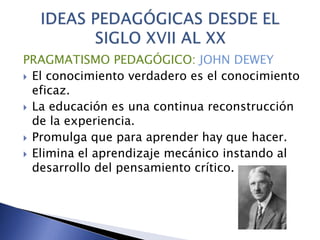 PRAGMATISMO PEDAGÓGICO: JOHN DEWEY
 El conocimiento verdadero es el conocimiento
eficaz.
 La educación es una continua reconstrucción
de la experiencia.
 Promulga que para aprender hay que hacer.
 Elimina el aprendizaje mecánico instando al
desarrollo del pensamiento crítico.
 