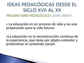 PRAGMATISMO PEDAGÓGICO: JOHN DEWEY
« La educación es un proceso de vida y no una
preparación para la vida futura»
«La educación es la reconstrucción continua de
la experiencia, que tiene por objeto extender y
profundizar el contenido social»
 