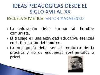 ESCUELA SOVIETICA: ANTON MAKARENKO
 La educación debe formar al hombre
comunista.
 El trabajo es una actividad educativa esencial
en la formación del hombre.
 La pedagogía debe ser el producto de la
práctica y no de esquemas configurados a
priori.
 