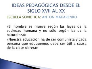 ESCUELA SOVIETICA: ANTON MAKARENKO
«El hombre se mueve según las leyes de la
sociedad humana y no sólo según las de la
naturaleza»
«Nuestra educación ha de ser comunista y cada
persona que eduquemos debe ser útil a causa
de la clase obrera»
 