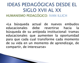 HUMANISMO PEDAGÓGICO: IVAN ILLICH
«La búsqueda actual de nuevos embudos
educacionales debe revertirse hacia la
búsqueda de su antípoda institucional: tramas
educacionales que aumenten la oportunidad
para que cada cual transforme cada momento
de su vida en un momento de aprendizaje, de
compartir, de interesarse»
 