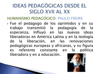 HUMANISMO PEDAGÓGICO: PAULO FREIRE
 Fue el pedagogo de los oprimidos y en su
trabajo transmitió la pedagogía de la
esperanza. Influyó en las nuevas ideas
liberadoras en América Latina y en la teología
de la liberación, en las renovaciones
pedagógicas europeas y africanas, y su figura
es referente constante en la política
liberadora y en a educación.
 