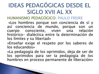 HUMANISMO PEDAGÓGICO: PAULO FREIRE
«Los hombres porque son conciencia de sí y
así conciencia de mundo, porque son un
cuerpo consciente, viven una relación
histórico- dialéctica entre la determinación de
los límites y su libertad»
«Enseñar exige el respeto por los saberes de
los educandos»
«La pedagogía de los oprimidos, deja de ser de
los oprimidos para ser la pedagogía de los
hombres en proceso permanente de liberación»
 