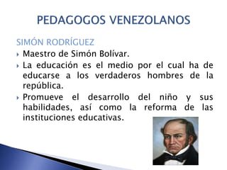SIMÓN RODRÍGUEZ
 Maestro de Simón Bolívar.
 La educación es el medio por el cual ha de
educarse a los verdaderos hombres de la
república.
 Promueve el desarrollo del niño y sus
habilidades, así como la reforma de las
instituciones educativas.
 