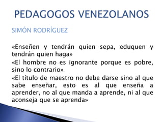 SIMÓN RODRÍGUEZ
«Enseñen y tendrán quien sepa, eduquen y
tendrán quien haga»
«El hombre no es ignorante porque es pobre,
sino lo contrario»
«El título de maestro no debe darse sino al que
sabe enseñar, esto es al que enseña a
aprender, no al que manda a aprende, ni al que
aconseja que se aprenda»
 