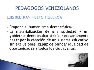 LUIS BELTRAN PRIETO FIGUEROA
 Propone el humanismo democrático.
 La materialización de una sociedad y un
gobierno democrático debía necesariamente
pasar por la creación de un sistema educativo
sin exclusiones, capaz de brindar igualdad de
oportunidades a todos los ciudadanos.
 