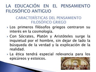CARACTERÍSTICAS DEL PENSAMIENTO
FILOSÓFICO GRIEGO
 Los primeros filósofos griegos centraron su
interés en la cosmología.
 Con Sócrates, Platón y Aristóteles surge la
inquietud por el hombre, sin dejar de lado la
búsqueda de la verdad y la explicación de la
realidad.
 La ética tendrá especial relevancia para los
epicúreos y estoicos.
 