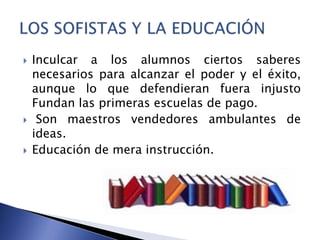  Inculcar a los alumnos ciertos saberes
necesarios para alcanzar el poder y el éxito,
aunque lo que defendieran fuera injusto
Fundan las primeras escuelas de pago.
 Son maestros vendedores ambulantes de
ideas.
 Educación de mera instrucción.
 