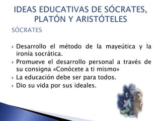 SÓCRATES
 Desarrollo el método de la mayeútica y la
ironía socrática.
 Promueve el desarrollo personal a través de
su consigna «Conócete a ti mismo»
 La educación debe ser para todos.
 Dio su vida por sus ideales.
 