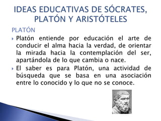PLATÓN
 Platón entiende por educación el arte de
conducir el alma hacia la verdad, de orientar
la mirada hacia la contemplación del ser,
apartándola de lo que cambia o nace.
 El saber es para Platón, una actividad de
búsqueda que se basa en una asociación
entre lo conocido y lo que no se conoce.
 