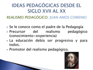 REALISMO PEDAGÓGICO: JUAN AMOS COMENIO
 Se le conoce como el padre de la Pedagogía
 Precursor del realismo pedagógico
(conocimiento=experiencia)
 La educación debía ser progresiva y para
todos.
 Promotor del realismo pedagógico.
 