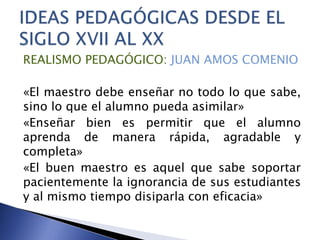 REALISMO PEDAGÓGICO: JUAN AMOS COMENIO
«El maestro debe enseñar no todo lo que sabe,
sino lo que el alumno pueda asimilar»
«Enseñar bien es permitir que el alumno
aprenda de manera rápida, agradable y
completa»
«El buen maestro es aquel que sabe soportar
pacientemente la ignorancia de sus estudiantes
y al mismo tiempo disiparla con eficacia»
 