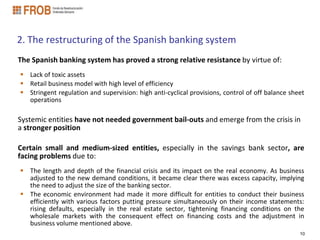 2. The restructuring of the Spanish banking system
The Spanish banking system has proved a strong relative resistance by virtue of:
 Lack of toxic assets
 Retail business model with high level of efficiency
 Stringent regulation and supervision: high anti-cyclical provisions, control of off balance sheet
  operations

Systemic entities have not needed government bail-outs and emerge from the crisis in
a stronger position

Certain small and medium-sized entities, especially in the savings bank sector, are
facing problems due to:
 The length and depth of the financial crisis and its impact on the real economy. As business
  adjusted to the new demand conditions, it became clear there was excess capacity, implying
  the need to adjust the size of the banking sector.
 The economic environment had made it more difficult for entities to conduct their business
  efficiently with various factors putting pressure simultaneously on their income statements:
  rising defaults, especially in the real estate sector, tightening financing conditions on the
  wholesale markets with the consequent effect on financing costs and the adjustment in
  business volume mentioned above.
                                                                                                 10
 