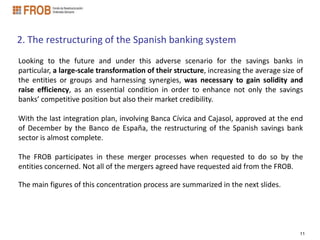 2. The restructuring of the Spanish banking system
Looking to the future and under this adverse scenario for the savings banks in
particular, a large-scale transformation of their structure, increasing the average size of
the entities or groups and harnessing synergies, was necessary to gain solidity and
raise efficiency, as an essential condition in order to enhance not only the savings
banks’ competitive position but also their market credibility.

With the last integration plan, involving Banca Cívica and Cajasol, approved at the end
of December by the Banco de España, the restructuring of the Spanish savings bank
sector is almost complete.

The FROB participates in these merger processes when requested to do so by the
entities concerned. Not all of the mergers agreed have requested aid from the FROB.

The main figures of this concentration process are summarized in the next slides.




                                                                                          11
 