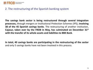 2. The restructuring of the Spanish banking system


The savings bank sector is being restructured through several integration
processes, through mergers or Institutional Protection Schemes (IPS), involving
38 of the 45 Spanish savings banks. The restructuring of another institution,
Cajasur, taken over by the FROB in May, has culminated on December 31st
with the transfer of its whole assets and liabilities to BBK Bank.


In total, 40 savings banks are participating in the restructuring of the sector
and only 5 savings banks have not been involved in this process.




                                                                             12
 