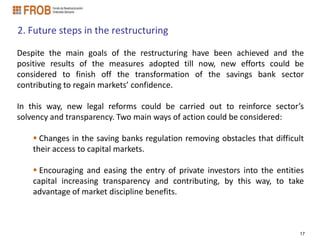 2. Future steps in the restructuring

Despite the main goals of the restructuring have been achieved and the
positive results of the measures adopted till now, new efforts could be
considered to finish off the transformation of the savings bank sector
contributing to regain markets’ confidence.

In this way, new legal reforms could be carried out to reinforce sector’s
solvency and transparency. Two main ways of action could be considered:

     Changes in the saving banks regulation removing obstacles that difficult
    their access to capital markets.

     Encouraging and easing the entry of private investors into the entities
    capital increasing transparency and contributing, by this way, to take
    advantage of market discipline benefits.



                                                                            17
 