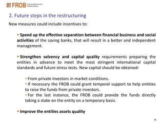 2. Future steps in the restructuring
New measures could include incentives to:

     Speed up the effective separation between financial business and social
    activities of the saving banks, that will result in a better and independent
    management.

     Strengthen solvency and capital quality requirements preparing the
    entities in advance to meet the most stringent international capital
    standards and future stress tests. New capital should be obtained:

        • From private investors in market conditions.
        • If necessary the FROB could grant temporal support to help entities
        to raise the funds from private investors.
        • For the last instance, the FROB could provide the funds directly
        taking a stake on the entity on a temporary basis.

     Improve the entities assets quality
                                                                              18
 