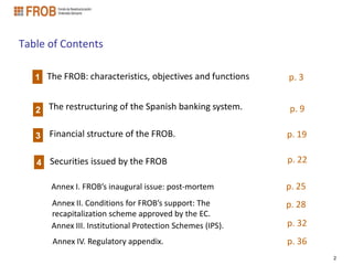 Table of Contents

   1 The FROB: characteristics, objectives and functions    p. 3


   2 The restructuring of the Spanish banking system.       p. 9

   3   Financial structure of the FROB.                     p. 19

   4 Securities issued by the FROB                          p. 22

       Annex I. FROB’s inaugural issue: post-mortem         p. 25
       Annex II. Conditions for FROB’s support: The         p. 28
       recapitalization scheme approved by the EC.
       Annex III. Institutional Protection Schemes (IPS).   p. 32
       Annex IV. Regulatory appendix.                       p. 36
                                                                    2
 
