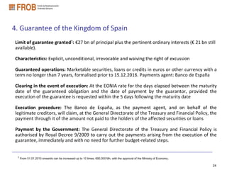 4. Guarantee of the Kingdom of Spain
Limit of guarantee granted1: €27 bn of principal plus the pertinent ordinary interests (€ 21 bn still
available).

Characteristics: Explicit, unconditional, irrevocable and waiving the right of excussion

Guaranteed operations: Marketable securities, loans or credits in euros or other currency with a
term no longer than 7 years, formalised prior to 15.12.2016. Payments agent: Banco de España

Clearing in the event of execution: At the EONIA rate for the days elapsed between the maturity
date of the guaranteed obligation and the date of payment by the guarantor, provided the
execution of the guarantee is requested within the 5 days following the maturity date

Execution procedure: The Banco de España, as the payment agent, and on behalf of the
legitimate creditors, will claim, at the General Directorate of the Treasury and Financial Policy, the
payment through it of the amount not paid to the holders of the affected securities or loans

Payment by the Government: The General Directorate of the Treasury and Financial Policy is
authorised by Royal Decree 9/2009 to carry out the payments arising from the execution of the
guarantee, immediately and with no need for further budget-related steps.


 1 From 01.01.2010 onwards can be increased up to 10 times, €90,000 Mn, with the approval of the Ministry of Economy.


                                                                                                                        24
 