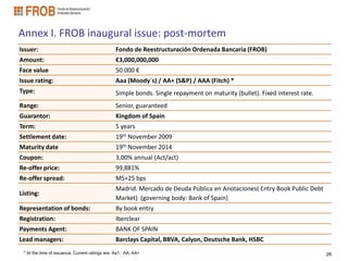 Annex I. FROB inaugural issue: post-mortem
Issuer:                                         Fondo de Reestructuración Ordenada Bancaria (FROB)
Amount:                                         €3,000,000,000
Face value                                      50.000 €
Issue rating:                                   Aaa (Moody´s) / AA+ (S&P) / AAA (Fitch) *
Type:                                           Simple bonds. Single repayment on maturity (bullet). Fixed interest rate.
Range:                                          Senior, guaranteed
Guarantor:                                      Kingdom of Spain
Term:                                           5 years
Settlement date:                                19th November 2009
Maturity date                                   19th November 2014
Coupon:                                         3,00% annual (Act/act)
Re-offer price:                                 99,881%
Re-offer spread:                                MS+25 bps
                                                Madrid. Mercado de Deuda Pública en Anotaciones( Entry Book Public Debt
Listing:
                                                Market) (governing body: Bank of Spain)
Representation of bonds:                        By book entry
Registration:                                   Iberclear
Payments Agent:                                 BANK OF SPAIN
Lead managers:                                  Barclays Capital, BBVA, Calyon, Deutsche Bank, HSBC
 * At the time of issuance. Current ratings are: Aa1; AA; AA+                                                               26
 