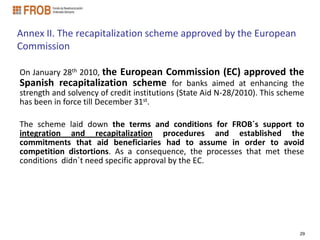 Annex II. The recapitalization scheme approved by the European
Commission

On January 28th 2010, the European Commission (EC) approved the
Spanish recapitalization scheme for banks aimed at enhancing the
strength and solvency of credit institutions (State Aid N-28/2010). This scheme
has been in force till December 31st.

The scheme laid down the terms and conditions for FROB´s support to
integration and recapitalization procedures and established the
commitments that aid beneficiaries had to assume in order to avoid
competition distortions. As a consequence, the processes that met these
conditions didn´t need specific approval by the EC.




                                                                             29
 