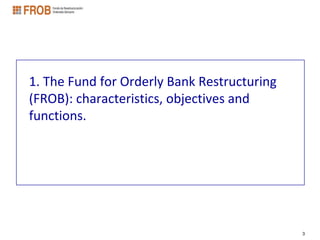 1. The Fund for Orderly Bank Restructuring
(FROB): characteristics, objectives and
functions.




                                             3
 
