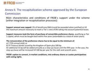 Annex II. The recapitalization scheme approved by the European
Commission
Main characteristics and conditions of FROB´s support under the scheme
(either integration or recapitalization processes):

Support amount was capped: 2% of beneficiary RWA (could be exceeded when justified) or till
the maximum amount necessary to reach a Tier 1 ratio of 8% taking into account potential losses.

Support measures took the form of purchase of convertible preference shares, qualifying as Tier
1 capital, which must be bought back within five years (extendable to a total of seven years)

The remuneration of the preference shares has to be equal to the minimum of:
a) 7.75% annual yield; or
b) 5Y Treasury bonds issued by the Kingdom of Spain plus 500 bp.
An additional 15 bp will be added annually as a step-up clause until the fifth year. In the case, the
step-up clause will be increased till 100 bp per year for the sixth and seventh years.

FROB’s option to convert, in market conditions, into ordinary shares or cuotas participativas
with voting rights.




                                                                                                    30
 