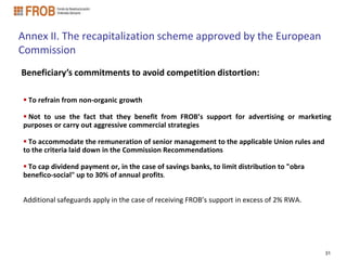 Annex II. The recapitalization scheme approved by the European
Commission
Beneficiary’s commitments to avoid competition distortion:

 To refrain from non-organic growth

 Not to use the fact that they benefit from FROB’s support for advertising or marketing
purposes or carry out aggressive commercial strategies

 To accommodate the remuneration of senior management to the applicable Union rules and
to the criteria laid down in the Commission Recommendations

 To cap dividend payment or, in the case of savings banks, to limit distribution to "obra
benefico-social" up to 30% of annual profits.


Additional safeguards apply in the case of receiving FROB’s support in excess of 2% RWA.




                                                                                             31
 