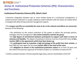 Annex III. Institutional Protection Schemes (IPS): Characteristics
and functions.
Institutional Protection Scheme (IPS). What’s that?

  Economic integration between two or more entities based on a contractual arrangement. A
 central common institution is usually created (a credit institution with the status of a bank) which
 is charged with determining essential management aspects.

 The mergers and IPSs are essentially the same as far as the relevant end-effects are concerned,
 because of the following:

      • the attribution to the central institution of the power to define the principal policies,
      strategies and risk management: the central institution controls the group;
      •the high degree of commitment between participants to support each other in terms of
      solvency and liquidity. The degree of pooling of solvency must be at least 40 % but, in fact,
      reaches 100% in the agreements which have been drawn up;
      • the participants have to mutualise a high percentage of the profit from their activity, at
      least 40% but here again the this level reaches 100% in the most of the cases.
      • the obligation to remain in the institutional protection system for at least 10 years and
      the need of the previous approval of the Bank of Spain as a condition to leave the IPS

  Entities involved maintain a formal separate legal status and are shareholders of the SIP

                                                                                                   33
 