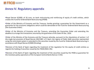Annex IV. Regulatory appendix

Royal Decree 9/2009, of 26 June, on bank restructuring and reinforcing of equity of credit entities, which
creates the Fund for Ordered Bank Restructuring (FROB)

Order of the Ministry of Economy and the Treasury, hereby granting a guarantee for the Government as a
guarantee for the economic obligations which could be demanded of the Fund for Ordered Bank Restructuring
(the Guarantee Order)

Order of the Ministry of Economy and the Treasury, amending the Guarantee Order and extending the
deadline to arrange the transactions secured by the guarantee of the State till Dec. 2016.

Order of the Ministry of the Economy and the Treasury whereby, pursuant to the stipulations of section 1 of
the single last provision of Royal Decree 505/1987, of 3 April, the regime of Public Debt securities represented
using the entry book system is extended to the securities issued by the Fund for Ordered Bank Restructuring in
accordance with Royal Decree 9/2009 (Pending)

Decision of the Bank of Spain regarding the treatment of the regulation for the equity of credit entities as
regards the holding of securities issued by the FROB (RWA: 0%)

Decision of the Bank of Spain regarding the treatment of the securities issued by the FROB as guarantee for
the monetary policy operations of the European Central Bank (Haircut: 4.5%)




                                                                                                               36
 
