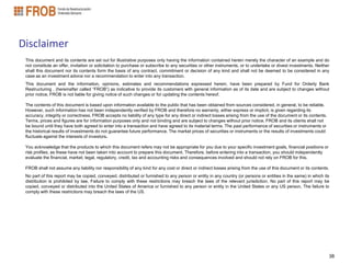 Disclaimer
 This document and its contents are set out for illustrative purposes only having the information contained herein merely the character of an example and do
 not constitute an offer, invitation or solicitation to purchase or subscribe to any securities or other instruments, or to undertake or divest investments. Neither
 shall this document nor its contents form the basis of any contract, commitment or decision of any kind and shall not be deemed to be considered in any
 case as an investment advice nor a recommendation to enter into any transaction.
 This document and the information, opinions, estimates and recommendations expressed herein, have been prepared by Fund for Orderly Bank
 Restructuring . (hereinafter called “FROB”) as indicative to provide its customers with general information as of its date and are subject to changes without
 prior notice, FROB is not liable for giving notice of such changes or for updating the contents hereof.

 The contents of this document is based upon information available to the public that has been obtained from sources considered, in general, to be reliable.
 However, such information has not been independently verified by FROB and therefore no warranty, either express or implicit, is given regarding its
 accuracy, integrity or correctness. FROB accepts no liability of any type for any direct or indirect losses arising from the use of the document or its contents.
 Terms, prices and figures are for information purposes only and not binding and are subject to changes without prior notice, FROB and its clients shall not
 be bound until they have both agreed to enter into a transaction and have agreed to its material terms. The past performance of securities or instruments or
 the historical results of investments do not guarantee future performance. The market prices of securities or instruments or the results of investments could
 fluctuate against the interests of investors.

 You acknowledge that the products to which this document refers may not be appropriate for you due to your specific investment goals, financial positions or
 risk profiles, as these have not been taken into account to prepare this document. Therefore, before entering into a transaction, you should independently
 evaluate the financial, market, legal, regulatory, credit, tax and accounting risks and consequences involved and should not rely on FROB for this.

 FROB shall not assume any liability nor responsibility of any kind for any cost or direct or indirect losses arising from the use of this document or its contents.
 No part of this report may be copied, conveyed, distributed or furnished to any person or entity in any country (or persons or entities in the same) in which its
 distribution is prohibited by law, Failure to comply with these restrictions may breach the laws of the relevant jurisdiction. No part of this report may be
 copied, conveyed or distributed into the United States of America or furnished to any person or entity in the United States or any US person, The failure to
 comply with these restrictions may breach the laws of the US.




                                                                                                                                                                     38
 