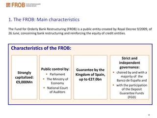 1. The FROB: Main characteristics
The Fund for Orderly Bank Restructuring (FROB) is a public entity created by Royal Decree 9/2009, of
26 June, concerning bank restructuring and reinforcing the equity of credit entities.



 Characteristics of the FROB:
                                                                               Strict and
                                                                             independent
                      Public control by:                                     governance:
                                              Guarantee by the
      Strongly             Parliament        Kingdom of Spain,
                                                                         chaired by and with a
    capitalized:                                                             majority of the
                         The Ministry of       up to €27.0bn             Banco de España and
     €9,000Mn                Economy
                                                                         with the participation
                         National Court                                     of the Deposit
                            of Auditors                                     Guarantee Funds
                                                                                  (FGD)



                                                                                                   4
 