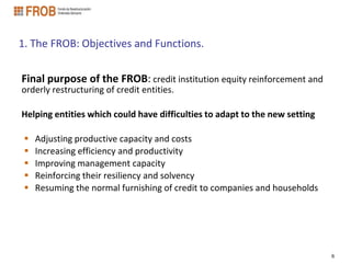 1. The FROB: Objectives and Functions.


Final purpose of the FROB: credit institution equity reinforcement and
orderly restructuring of credit entities.

Helping entities which could have difficulties to adapt to the new setting

    Adjusting productive capacity and costs
    Increasing efficiency and productivity
    Improving management capacity
    Reinforcing their resiliency and solvency
    Resuming the normal furnishing of credit to companies and households




                                                                             6
 