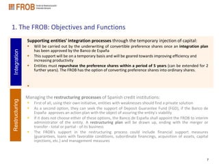 1. The FROB: Objectives and Functions
                Supporting entities' integration processes through the temporary injection of capital:
                   Will be carried out by the underwriting of convertible preference shares once an integration plan
                    has been approved by the Banco de España
Integration




                   This support will be on a temporary basis and will be geared towards improving efficiency and
                    increasing productivity
                   Entities must repurchase the preference shares within a period of 5 years (can be extended for 2
                    further years). The FROB has the option of converting preference shares into ordinary shares.


                

                Managing the restructuring processes of Spanish credit institutions:
Restructuring




                   First of all, using their own initiative, entities with weaknesses should find a private solution
                   As a second option, they can seek the support of Deposit Guarantee Fund (FGD), if the Banco de
                    España approves an action plan with the object of assuring the entity's viability
                   If it does not choose either of these options, the Banco de España shall appoint the FROB to interim
                    administrator of the entity. A restructuring plan will be drawn up, ending with the merger or
                    transfer - total or partial - of its business
                   The FROB's support in the restructuring process could include financial support measures
                    (guarantees, loans with favorable conditions, subordinate financings, acquisition of assets, capital
                    injections, etc.) and management measures



                                                                                                                       7
 