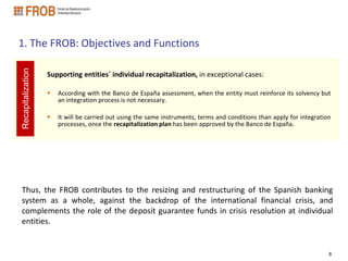 1. The FROB: Objectives and Functions
Recapitalization




                   Supporting entities´ individual recapitalization, in exceptional cases:

                      According with the Banco de España assessment, when the entity must reinforce its solvency but
                       an integration process is not necessary.

                      It will be carried out using the same instruments, terms and conditions than apply for integration
                       processes, once the recapitalization plan has been approved by the Banco de España.




Thus, the FROB contributes to the resizing and restructuring of the Spanish banking
system as a whole, against the backdrop of the international financial crisis, and
complements the role of the deposit guarantee funds in crisis resolution at individual
entities.


                                                                                                                        8
 