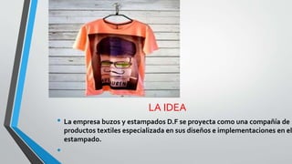 LA IDEA
• La empresa buzos y estampados D.F se proyecta como una compañía de
productos textiles especializada en sus diseños e implementaciones en el
estampado.
•
 